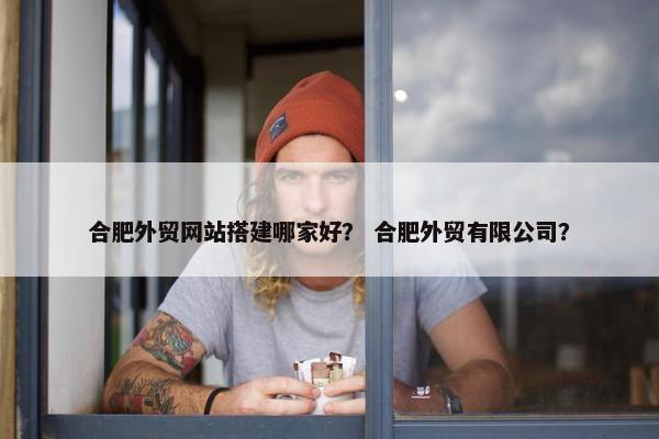 合肥外贸网站搭建哪家好？ 合肥外贸有限公司？