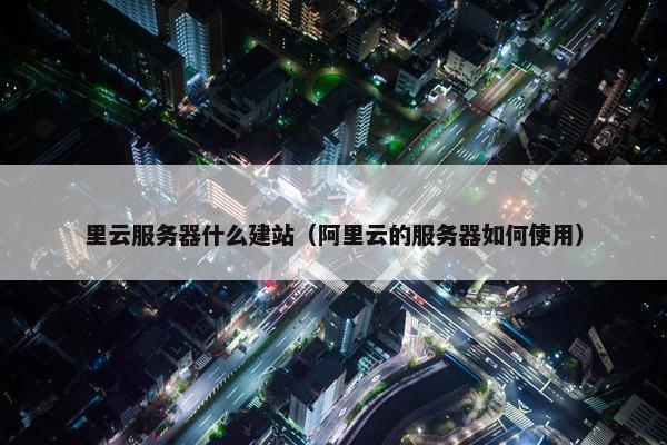 里云服务器什么建站（阿里云的服务器如何使用）