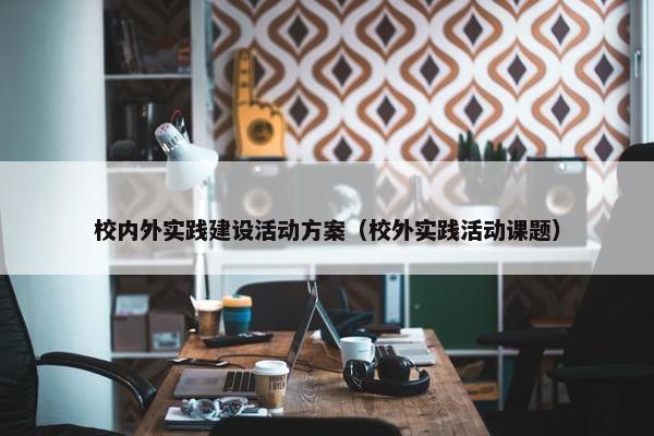 校内外实践建设活动方案（校外实践活动课题）