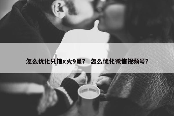 怎么优化只信x火9星？ 怎么优化微信视频号？