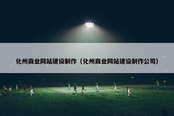 化州商业网站建设制作（化州商业网站建设制作公司）