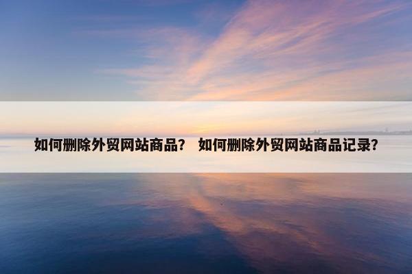 如何删除外贸网站商品？ 如何删除外贸网站商品记录？