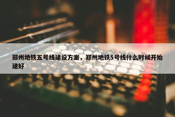 郑州地铁五号线建设方案，郑州地铁5号线什么时候开始建好