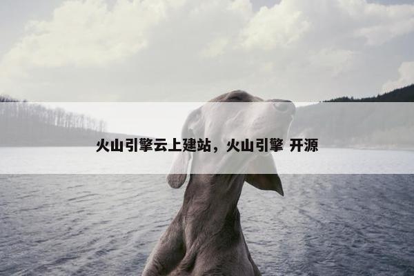 火山引擎云上建站，火山引擎 开源