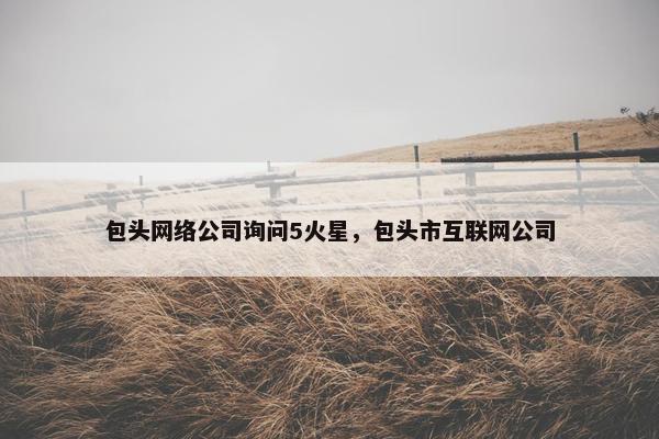 包头网络公司询问5火星，包头市互联网公司