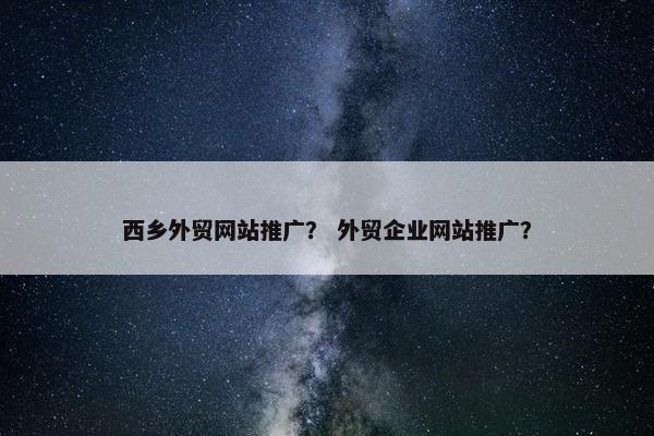 西乡外贸网站推广？ 外贸企业网站推广？
