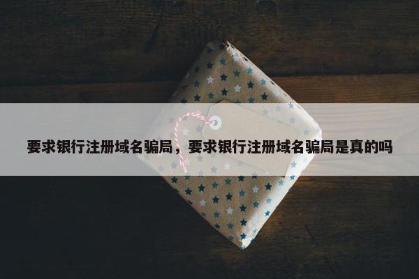 要求银行注册域名骗局，要求银行注册域名骗局是真的吗