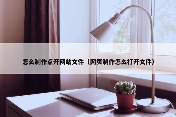 怎么制作点开网站文件（网页制作怎么打开文件）