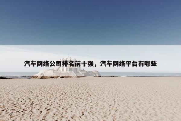 汽车网络公司排名前十强，汽车网络平台有哪些