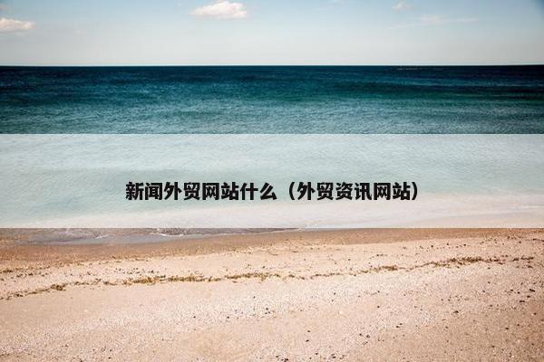 新闻外贸网站什么（外贸资讯网站）