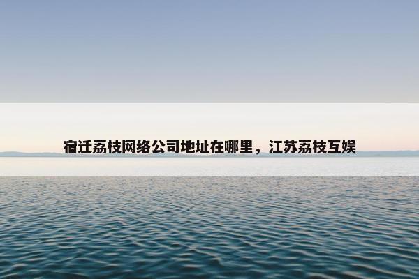 宿迁荔枝网络公司地址在哪里，江苏荔枝互娱