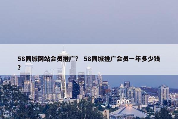 58同城网站会员推广？ 58同城推广会员一年多少钱？