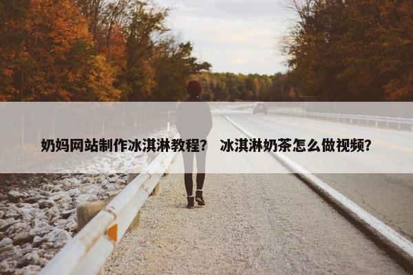 奶妈网站制作冰淇淋教程？ 冰淇淋奶茶怎么做视频？