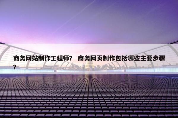 商务网站制作工程师？ 商务网页制作包括哪些主要步骤？