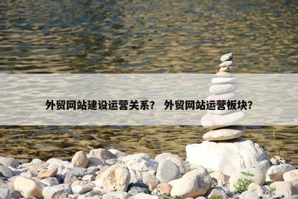 外贸网站建设运营关系？ 外贸网站运营板块？