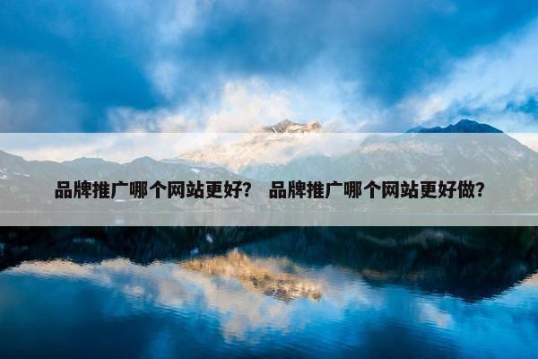 品牌推广哪个网站更好？ 品牌推广哪个网站更好做？