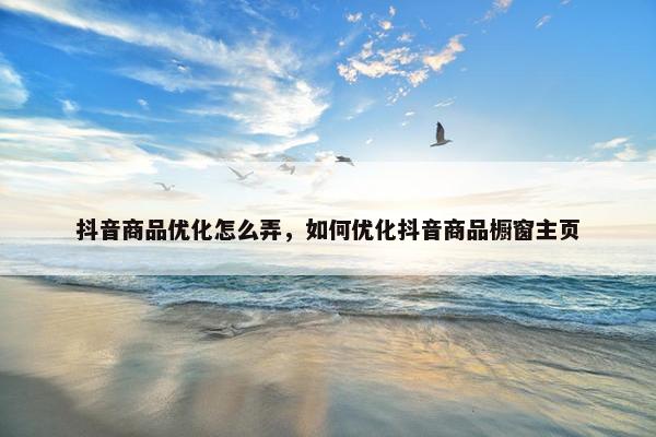 抖音商品优化怎么弄，如何优化抖音商品橱窗主页