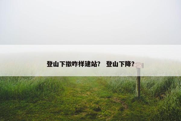 登山下撤咋样建站？ 登山下降？