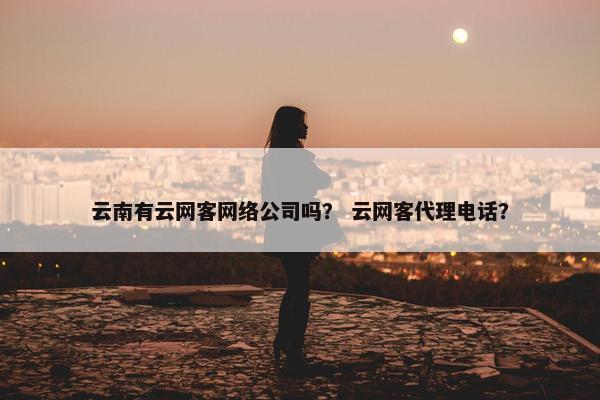 云南有云网客网络公司吗？ 云网客代理电话？