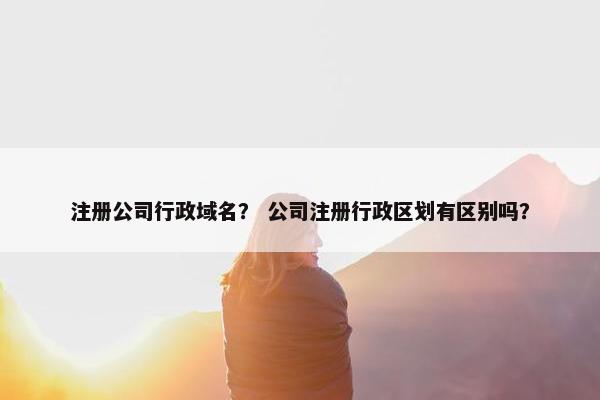注册公司行政域名？ 公司注册行政区划有区别吗？