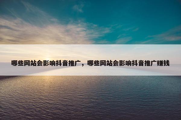 哪些网站会影响抖音推广，哪些网站会影响抖音推广赚钱