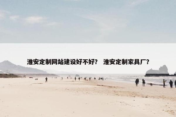 淮安定制网站建设好不好？ 淮安定制家具厂？