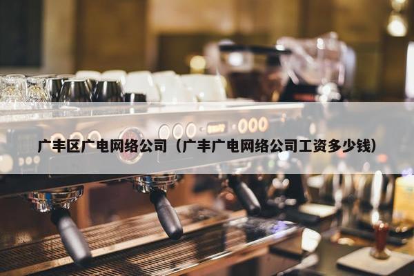 广丰区广电网络公司（广丰广电网络公司工资多少钱）