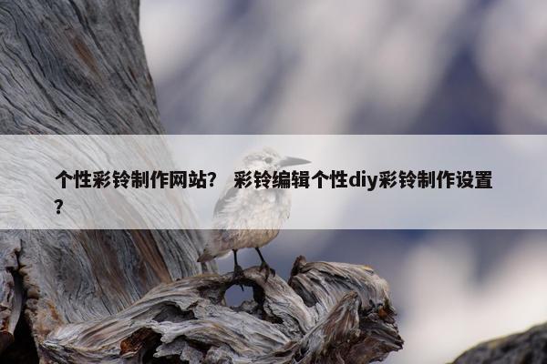 个性彩铃制作网站？ 彩铃编辑个性diy彩铃制作设置？