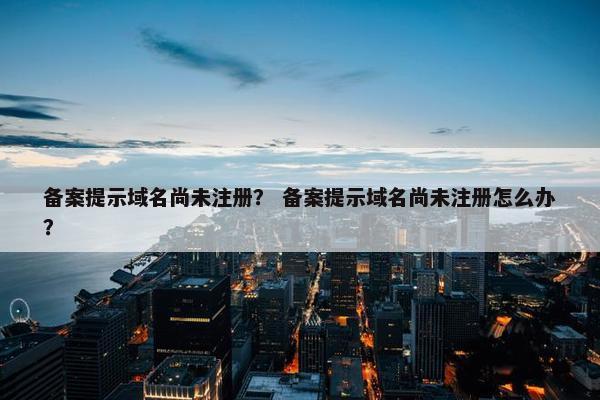 备案提示域名尚未注册？ 备案提示域名尚未注册怎么办？