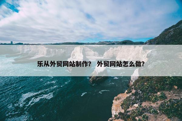 乐从外贸网站制作？ 外贸网站怎么做？