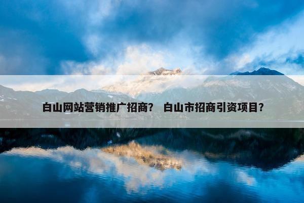 白山网站营销推广招商？ 白山市招商引资项目？