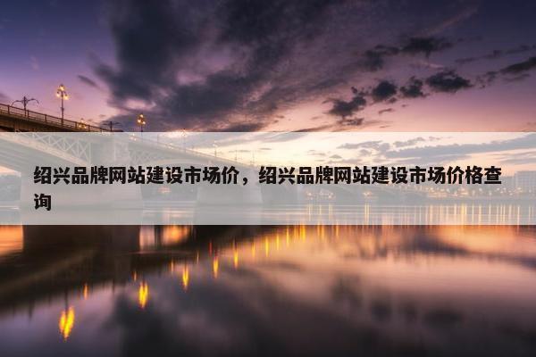 绍兴品牌网站建设市场价，绍兴品牌网站建设市场价格查询
