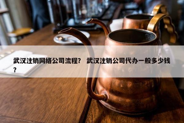 武汉注销网络公司流程？ 武汉注销公司代办一般多少钱？