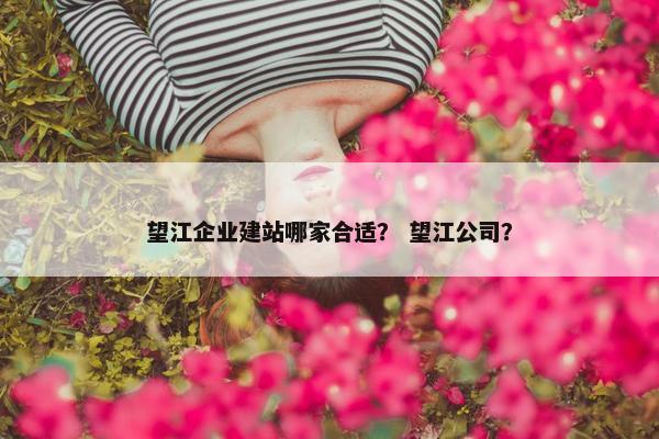 望江企业建站哪家合适？ 望江公司？
