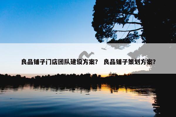 良品铺子门店团队建设方案？ 良品铺子策划方案？