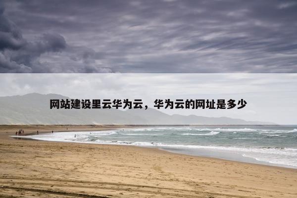 网站建设里云华为云，华为云的网址是多少