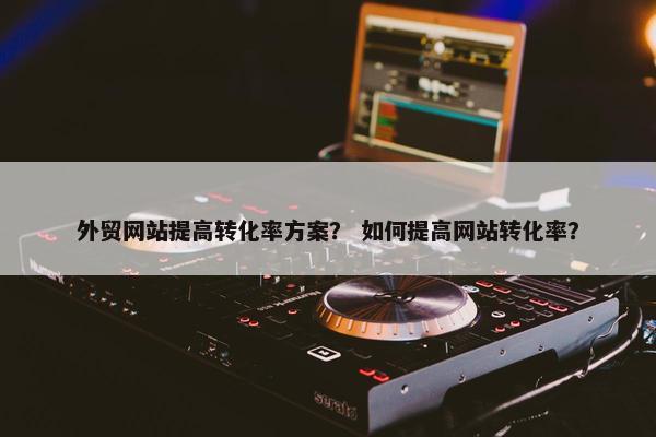 外贸网站提高转化率方案？ 如何提高网站转化率？