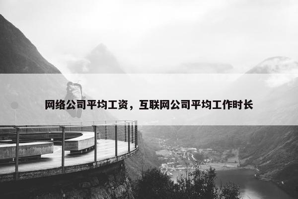 网络公司平均工资，互联网公司平均工作时长