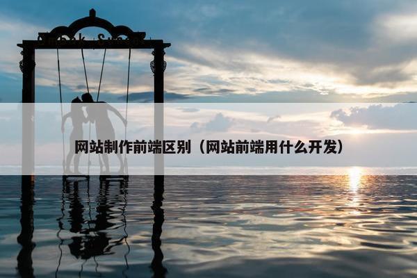 网站制作前端区别（网站前端用什么开发）