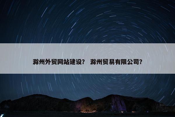 滁州外贸网站建设？ 滁州贸易有限公司？
