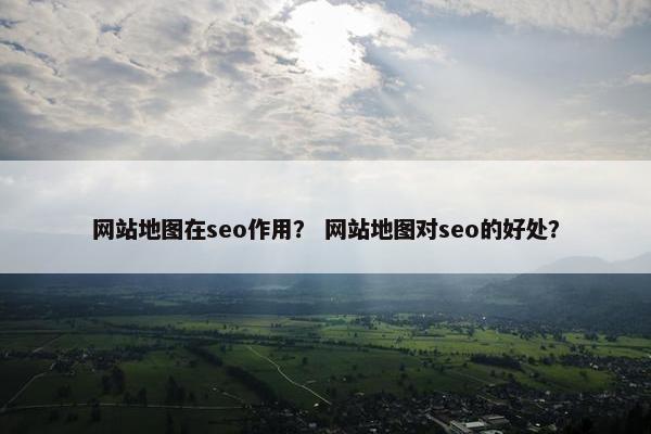 网站地图在seo作用？ 网站地图对seo的好处？