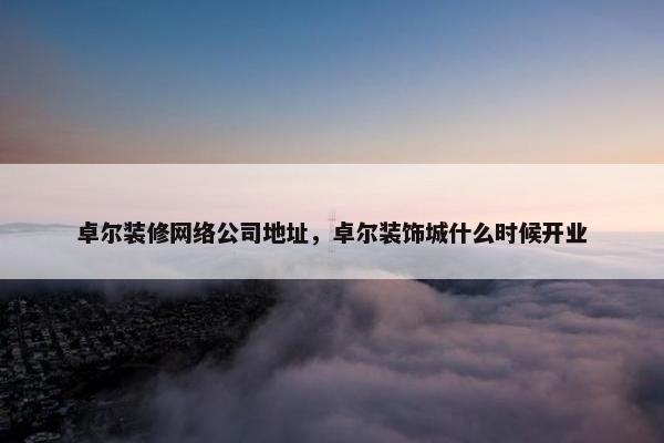 卓尔装修网络公司地址，卓尔装饰城什么时候开业