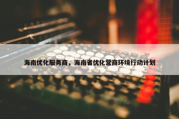 海南优化服务商，海南省优化营商环境行动计划