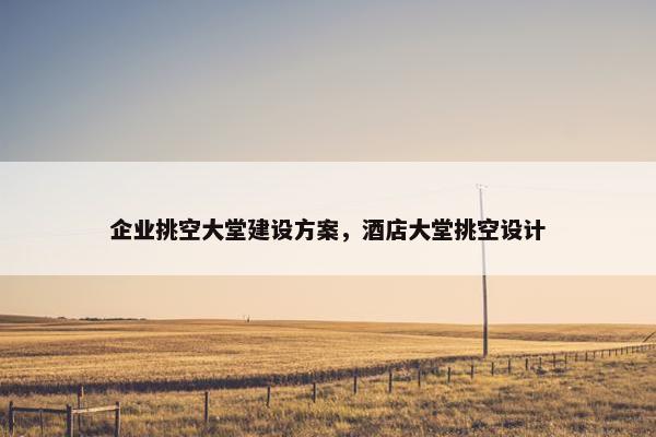 企业挑空大堂建设方案，酒店大堂挑空设计