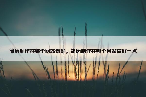 简历制作在哪个网站做好，简历制作在哪个网站做好一点