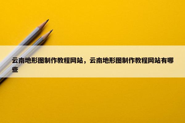 云南地形图制作教程网站，云南地形图制作教程网站有哪些