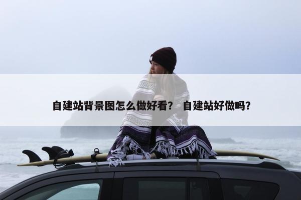 自建站背景图怎么做好看？ 自建站好做吗？