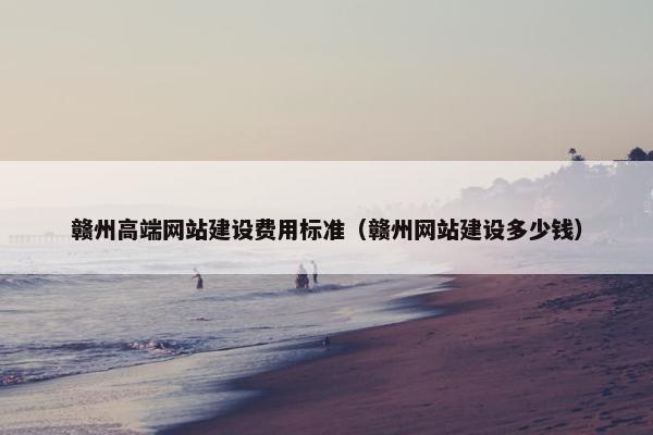 赣州高端网站建设费用标准（赣州网站建设多少钱）