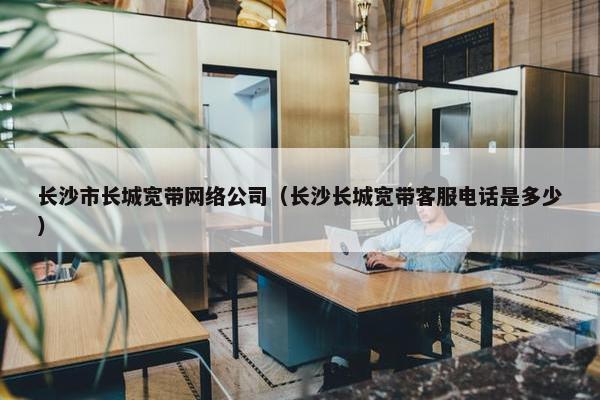 长沙市长城宽带网络公司（长沙长城宽带客服电话是多少）