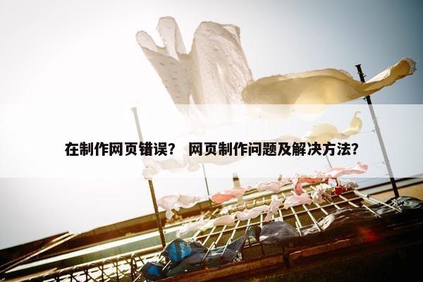 在制作网页错误？ 网页制作问题及解决方法？
